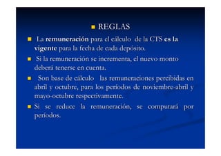 REGLAS
 La remuneración para el cálculo de la CTS es la
vigente para la fecha de cada depósito.
 Si la remuneración se incrementa, el nuevo monto
deberá tenerse en cuenta.
  Son base de cálculo las remuneraciones percibidas en
abril y octubre, para los períodos de noviembre-abril y
mayo-octubre respectivamente.
Si se reduce la remuneración, se computará por
períodos.
 