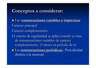 Conceptos a considerar:
  Las remuneraciones variables o imprecisas
Carácter principal
Carácter complementario.
El criterio de regularidad se aplica cuando se trate
  de remuneraciones variables de carácter
  complementario. (3 meses en período de 6)
  Las remuneraciones periódicas : Periodicidad
  distinta a la mensual.
 