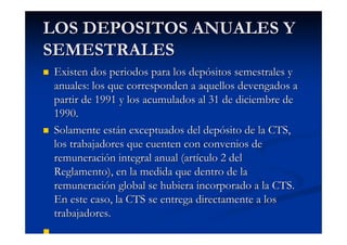 LOS DEPOSITOS ANUALES Y
SEMESTRALES
 Existen dos periodos para los depósitos semestrales y
 anuales: los que corresponden a aquellos devengados a
 partir de 1991 y los acumulados al 31 de diciembre de
 1990.
 Solamente están exceptuados del depósito de la CTS,
 los trabajadores que cuenten con convenios de
 remuneración integral anual (artículo 2 del
 Reglamento), en la medida que dentro de la
 remuneración global se hubiera incorporado a la CTS.
 En este caso, la CTS se entrega directamente a los
 trabajadores.
 
