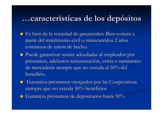 …características de los depósitos
 Es bien de la sociedad de gananciales: Bien común a
 partir del matrimonio civil o transcurridos 2 años
 continuos de unión de hecho.
 Puede garantizar sumas adeudadas al empleador por
 préstamos, adelantos remuneración, venta o suministro
 de mercadería siempre que no exceda el 50% del
 beneficio.
  Garantiza préstamos otorgados por las Cooperativas
 siempre que no exceda 50% beneficios
 Garantiza préstamos de depositarios hasta 50%
 