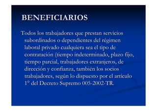 BENEFICIARIOS
Todos los trabajadores que prestan servicios
 subordinados o dependientes del régimen
 laboral privado cualquiera sea el tipo de
 contratación (tiempo indeterminado, plazo fijo,
 tiempo parcial, trabajadores extranjeros, de
 dirección y confianza, también los socios
 trabajadores, según lo dispuesto por el artículo
 1° del Decreto Supremo 005-2002-TR.
 