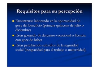 Requisitos para su percepción
Encontrarse laborando en la oportunidad de
goce del beneficio (primera quincena de julio o
diciembre)
Estar gozando de descanso vacacional o licencia
con goce de haber
Estar percibiendo subsidios de la seguridad
social (incapacidad para el trabajo o maternidad)
 
