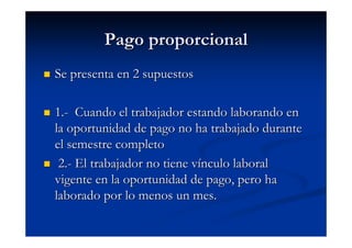 Pago proporcional
Se presenta en 2 supuestos

1.- Cuando el trabajador estando laborando en
la oportunidad de pago no ha trabajado durante
el semestre completo
 2.- El trabajador no tiene vínculo laboral
vigente en la oportunidad de pago, pero ha
laborado por lo menos un mes.
 