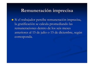 Remuneración imprecisa
Si el trabajador percibe remuneración imprecisa,
la gratificación se calcula promediando las
remuneraciones dentro de los seis meses
anteriores al 15 de julio o 15 de diciembre, según
corresponda.
 
