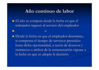 Año continuo de labor
El año se computa desde la fecha en que el
trabajador ingresó al servicio del empleador
                     o
Desde la fecha en que el empleador determine,
si compensa el tiempo de servicios prestados
hasta dicha oportunidad, a razón de dozavos y
treintavos o ambos de la remuneración vigente a
la fecha en que se adopte la decisión.
 