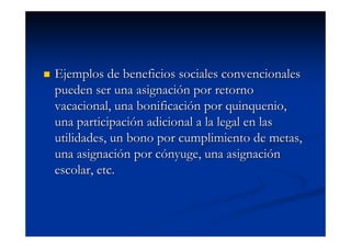 Ejemplos de beneficios sociales convencionales
pueden ser una asignación por retorno
vacacional, una bonificación por quinquenio,
una participación adicional a la legal en las
utilidades, un bono por cumplimiento de metas,
una asignación por cónyuge, una asignación
escolar, etc.
 