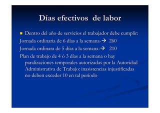 Días efectivos de labor
  Dentro del año de servicios el trabajador debe cumplir:
Jornada ordinaria de 6 días a la semana- 260
Jornada ordinara de 5 días a la semana-     210
Plan de trabajo de 4 ó 3 días a la semana o hay
  paralizaciones temporales autorizadas por la Autoridad
  Administrativa de Trabajo: inasistencias injustificadas
  no deben exceder 10 en tal período
 