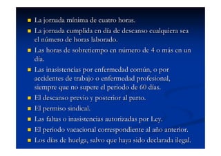 La jornada mínima de cuatro horas.
La jornada cumplida en día de descanso cualquiera sea
el número de horas laborado.
Las horas de sobretiempo en número de 4 o más en un
día.
Las inasistencias por enfermedad común, o por
accidentes de trabajo o enfermedad profesional,
siempre que no supere el periodo de 60 días.
El descanso previo y posterior al parto.
El permiso sindical.
Las faltas o inasistencias autorizadas por Ley.
El periodo vacacional correspondiente al año anterior.
Los días de huelga, salvo que haya sido declarada ilegal.
 