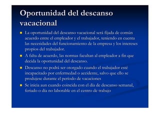 Oportunidad del descanso
vacacional
 La oportunidad del descanso vacacional será fijada de común
 acuerdo entre el empleador y el trabajador, teniendo en cuenta
 las necesidades del funcionamiento de la empresa y los intereses
 propios del trabajador.
 A falta de acuerdo, las normas facultan al empleador a fin que
 decida la oportunidad del descanso.
 Descanso no podrá ser otorgado cuando el trabajador esté
 incapacitado por enfermedad o accidente, salvo que ello se
 produjese durante el período de vacaciones
 Se inicia aun cuando coincida con el día de descanso semanal,
 feriado o día no laborable en el centro de trabajo
 