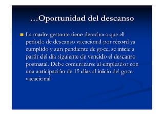 …Oportunidad del descanso
La madre gestante tiene derecho a que el
período de descanso vacacional por récord ya
cumplido y aun pendiente de goce, se inicie a
partir del día siguiente de vencido el descanso
postnatal. Debe comunicarse al empleador con
una anticipación de 15 días al inicio del goce
vacacional
 