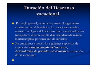 Duración del Descanso
            vacacional.
 Por regla general, tanto la Ley como el reglamento
establecen que el beneficio a las vacaciones anuales
consiste en el goce del descanso físico vacacional de los
trabajadores durante treinta días calendario de manera
ininterrumpida, por cada año de servicios.
Sin embargo, se prevén los siguientes supuestos de
excepción: Fragmentación del descanso,
Acumulación de períodos vacacionales y reducción
de las vacaciones
 