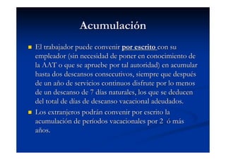 Acumulación
El trabajador puede convenir por escrito con su
empleador (sin necesidad de poner en conocimiento de
la AAT o que se apruebe por tal autoridad) en acumular
hasta dos descansos consecutivos, siempre que después
de un año de servicios continuos disfrute por lo menos
de un descanso de 7 días naturales, los que se deducen
del total de días de descanso vacacional adeudados.
Los extranjeros podrán convenir por escrito la
acumulación de períodos vacacionales por 2 ó más
años.
 