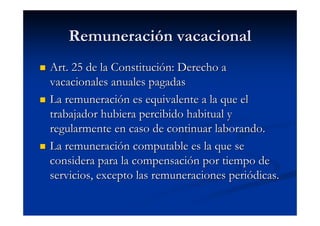 Remuneración vacacional
Art. 25 de la Constitución: Derecho a
vacacionales anuales pagadas
La remuneración es equivalente a la que el
trabajador hubiera percibido habitual y
regularmente en caso de continuar laborando.
La remuneración computable es la que se
considera para la compensación por tiempo de
servicios, excepto las remuneraciones periódicas.
 