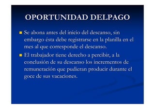 OPORTUNIDAD DELPAGO
Se abona antes del inicio del descanso, sin
embargo ésta debe registrarse en la planilla en el
mes al que corresponde el descanso.
El trabajador tiene derecho a percibir, a la
conclusión de su descanso los incrementos de
remuneración que pudieran producir durante el
goce de sus vacaciones.
 