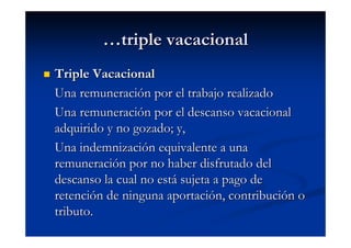 …triple vacacional
Triple Vacacional
Una remuneración por el trabajo realizado
Una remuneración por el descanso vacacional
adquirido y no gozado; y,
Una indemnización equivalente a una
remuneración por no haber disfrutado del
descanso la cual no está sujeta a pago de
retención de ninguna aportación, contribución o
tributo.
 