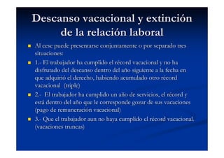 Descanso vacacional y extinción
     de la relación laboral
Al cese puede presentarse conjuntamente o por separado tres
situaciones:
1.- El trabajador ha cumplido el récord vacacional y no ha
disfrutado del descanso dentro del año siguiente a la fecha en
que adquirió el derecho, habiendo acumulado otro récord
vacacional (triple)
2.- El trabajador ha cumplido un año de servicios, el récord y
está dentro del año que le corresponde gozar de sus vacaciones
(pago de remuneración vacacional)
3.- Que el trabajador aun no haya cumplido el récord vacacional.
(vacaciones truncas)
 