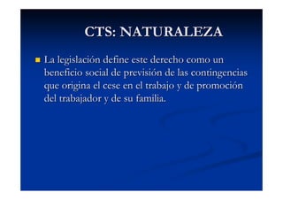 CTS: NATURALEZA
La legislación define este derecho como un
beneficio social de previsión de las contingencias
que origina el cese en el trabajo y de promoción
del trabajador y de su familia.
 