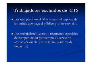 Trabajadores excluidos de CTS
Los que perciben el 30% o más del importe de
las tarifas que paga el público por los servicios.

Los trabajadores sujetos a regímenes especiales
de compensación por tiempo de servicios
(construcción civil, artistas, trabajadores del
hogar ….)
 