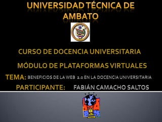 UNIVERSIDAD TÉCNICA DE AMBATO CURSO DE DOCENCIA UNIVERSITARIA MÓDULO DE PLATAFORMAS VIRTUALES TEMA:  BENEFICIOS DE LA WEB  2.0 EN LA DOCENCIA UNIVERSITARIA PARTICIPANTE:  FABIÁN CAMACHO SALTOS 
