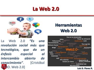 Luis D. Flores R. La Web   2.0   “Es una revolución social más que tecnológica, que da un énfasis especial al intercambio abierto de conocimiento" . [Cristóbal COBO. Web 2.0]  La Web 2.0 Herramientas Web 2.0 