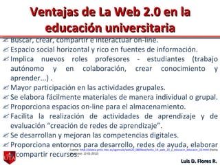 Luis D. Flores R. Ventajas de La Web 2.0 en la educación universitaria Buscar, crear, compartir e interactuar on-line.  Espacio social horizontal y rico en fuentes de información.  Implica nuevos roles profesores - estudiantes (trabajo autónomo y en colaboración, crear conocimiento y aprender...) .  Mayor participación en las actividades grupales.  Se elabora fácilmente materiales de manera individual o grupal.  Proporciona espacios on-line para el almacenamiento.  Facilita la realización de actividades de aprendizaje y de evaluación “creación de redes de aprendizaje”.  Se desarrollan y mejoran las competencias digitales.  Proporciona entornos para desarrollo, redes de ayuda, elaborar y compartir recursos. Fuente:  http://platea.pntic.mec.es/vgonzale/web20_0809exe/tema_14_web_20_y_educacin_educacin_20.html  (Fecha de acceso: 12-01-2012) 