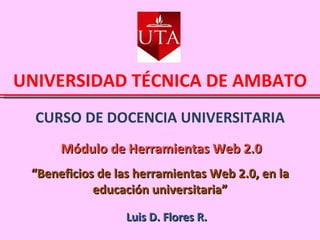 CURSO DE DOCENCIA UNIVERSITARIA UNIVERSIDAD TÉCNICA DE AMBATO Módulo de Herramientas Web 2.0 Luis D. Flores R. “ Beneficios de las herramientas Web 2.0, en la educación universitaria” 