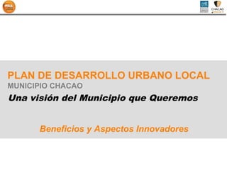 PLAN DE DESARROLLO URBANO LOCAL
MUNICIPIO CHACAO
Una visión del Municipio que Queremos


      Beneficios y Aspectos Innovadores
 