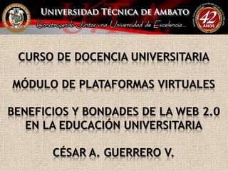 CURSO DE DOCENCIA UNIVERSITARIAMÓDULO DE PLATAFORMAS VIRTUALESBENEFICIOS Y BONDADES DE LA WEB 2.0 EN LA EDUCACIÓN UNIVERSITARIACÉSAR A. GUERRERO V. 