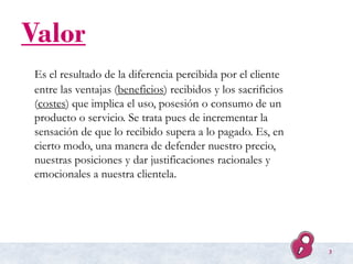 Valor
Es el resultado de la diferencia percibida por el cliente
entre las ventajas (beneficios) recibidos y los sacrificio...