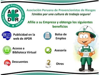 Asociación Peruana de Prevencionistas de Riesgos 
!Unidos por una cultura de trabajo seguro! 
Afilie a su Empresa y obtenga los siguientes 
beneficios 
Publicidad en la 
web de APDR 
Acceso a 
Biblioteca Virtual 
Descuentos 
Bolsa de 
Empleo 
Asesoría 
Otros 
 