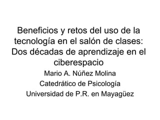 Beneficios y retos del uso de la
tecnología en el salón de clases:
Dos décadas de aprendizaje en el
ciberespacio
Mario A. Núñez Molina
Catedrático de Psicología
Universidad de P.R. en Mayagüez
 
