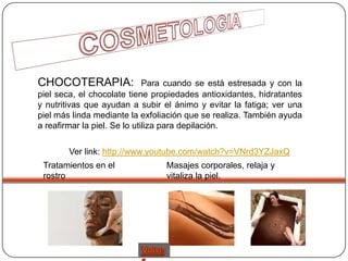 CHOCOTERAPIA:                 Para cuando se está estresada y con la
piel seca, el chocolate tiene propiedades antioxidantes, hidratantes
y nutritivas que ayudan a subir el ánimo y evitar la fatiga; ver una
piel más linda mediante la exfoliación que se realiza. También ayuda
a reafirmar la piel. Se lo utiliza para depilación.

        Ver link: http://www.youtube.com/watch?v=VNrd3YZJaxQ
 Tratamientos en el
        -                        Masajes corporales, relaja y
 rostro                          vitaliza la piel.
 