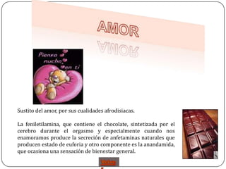 Sustito del amor, por sus cualidades afrodisiacas.

La feniletilamina, que contiene el chocolate, sintetizada por el
cerebro durante el orgasmo y especialmente cuando nos
enamoramos produce la secreción de anfetaminas naturales que
producen estado de euforia y otro componente es la anandamida,
que ocasiona una sensación de bienestar general.
 