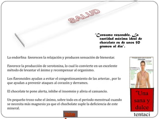 “Consumo razonable. La
                                                               cantidad máxima ideal de
                                                               chocolate es de unos 50
                                                               gramos al día”.

La endorfina favorecen la relajación y producen sensación de bienestar.

Favorece la producción de serotonina, lo cual lo convierte en un excelente
método de levantar el ánimo y recompensar al organismo.

Los flavonoides ayudan a evitar el congestionamiento de las arterias , por lo
que ayudan a prevenir ataques al corazón y derrames.

El chocolate te pone alerta, inhibe el insomnio y alivia el cansancio.

Un pequeño trozo sube el ánimo, sobre todo en el periodo menstrual cuando
se necesita más magnesio ya que el chocholate suple la deficiencia de este
mineral.
 