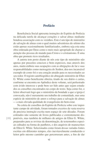Prefácio
Beneficência Social apresenta instruções do Espírito de Profecia
na delicada tarefa de alcançar corações e salvar almas mediante
bondosa associação com os vizinhos. Este é um tipo de ministério
de salvação de almas com o qual muitos adventistas do sétimo dia
estão apenas ocasionalmente familiarizados, embora seja esta uma
obra ordenada por Deus como o meio mais apropriado de chamar a
atenção das pessoas do mundo para Cristo e o cristianismo. É uma
obra que promete ricos resultados.
A autora tem posto diante de nós este tipo de ministério não
apenas por preceitos concisos e bem expressos, mas através dos
anos, muito embora suas ocupações com as obrigações do lar e suas
responsabilidades como mensageira do Senhor, deu-nos incansável
exemplo de como foi o seu coração atraído para os necessitados ao
seu redor. O registro autobiográfico do abnegado ministério de Ellen
G. White como beneficente obreira, tirado de seu diário e cartas,
conforme se encontra no Apêndice deste volume, será perlustrado
com ávido interesse e pode bem ser lido antes que sejam estuda-
dos os conselhos encontrados no corpo do texto. Seja como for, o
leitor observará logo que o ministério da bondade a que a igreja é
convocada, não é meramente um trabalho de comunidade, mas uma
espécie de ministério de amor e esforço para a salvação de almas
— a mais elevada qualidade de evangelismo do bem-estar.
Na coleta de conselhos do Espírito de Profecia sobre este impor-
tante campo de atividade, foram tomados excertos da vasta reserva
de preciosa instrução escrita num espaço de sete décadas. Foram
coletados não somente de livros publicados e correntemente dis-
poníveis, mas também de milhares de artigos de Ellen G. White,[10]
preparados para as revistas da denominação, de testemunhos especi-
ais editados na forma de panfletos, e dos arquivos de manuscritos
de Ellen G. White. Selecionados como foram dessas variadas fontes
escritas em diferentes tempos, eles inevitavelmente conduzirão o
leitor pelo mesmo caminho que percorreram antes, a fim de dar
vi
 