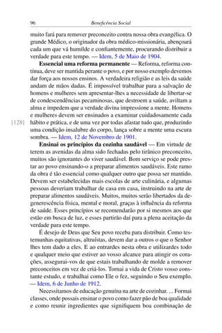 96 Beneficência Social
muito fará para remover preconceito contra nossa obra evangélica. O
grande Médico, o originador da obra médico-missionária, abençoará
cada um que vá humilde e confiantemente, procurando distribuir a
verdade para este tempo. — Idem, 5 de Maio de 1904.
Essencial uma reforma permanente — Reforma, reforma con-
tínua, deve ser mantida perante o povo, e por nosso exemplo devemos
dar força aos nossos ensinos. A verdadeira religião e as leis da saúde
andam de mãos dadas. É impossível trabalhar para a salvação de
homens e mulheres sem apresentar-lhes a necessidade de libertar-se
de condescendências pecaminosas, que destroem a saúde, aviltam a
alma e impedem que a verdade divina impressione a mente. Homens
e mulheres devem ser ensinados a examinar cuidadosamente cada
hábito e prática, e de uma vez por todas afastar tudo que, produzindo[128]
uma condição insalubre do corpo, lança sobre a mente uma escura
sombra. — Idem, 12 de Novembro de 1901.
Ensinai os princípios da cozinha saudável — Em virtude de
terem as avenidas da alma sido fechadas pelo tirânico preconceito,
muitos são ignorantes do viver saudável. Bom serviço se pode pres-
tar ao povo ensinando-o a preparar alimentos saudáveis. Este ramo
da obra é tão essencial como qualquer outro que possa ser mantido.
Devem ser estabelecidas mais escolas de arte culinária, e algumas
pessoas deveriam trabalhar de casa em casa, instruindo na arte de
preparar alimentos saudáveis. Muitos, muitos serão libertados da de-
generescência física, mental e moral, graças à influência da reforma
de saúde. Esses princípios se recomendarão por si mesmos aos que
estão em busca de luz, e esses partirão daí para a plena aceitação da
verdade para este tempo.
É desejo de Deus que Seu povo receba para distribuir. Como tes-
temunhas equitativas, altruístas, devem dar a outros o que o Senhor
lhes tem dado a eles. E ao entrardes nesta obra e utilizardes todo
e qualquer meio que estiver ao vosso alcance para atingir os cora-
ções, assegurai-vos de que estais trabalhando de molde a remover
preconceitos em vez de criá-los. Tornai a vida de Cristo vosso cons-
tante estudo, e trabalhai como Ele o fez, seguindo o Seu exemplo.
— Idem, 6 de Junho de 1912.
Necessitamos de educação genuína na arte de cozinhar. ... Formai
classes, onde possais ensinar o povo como fazer pão de boa qualidade
e como reunir ingredientes que signifiquem boa combinação de
 