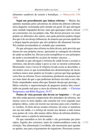 Ministério médico nos lares 97
alimentos saudáveis de cereais e hortaliças. — Manuscrito 150,
1905.
Segui um procedimento que induza reforma — Muitas das
opiniões mantidas pelos adventistas do sétimo dia diferem sobrema-
neira daquelas sustentadas pelo mundo em geral. Os que advogam
uma verdade impopular devem, mais que quaisquer outros, buscar [129]
ser consistentes em sua própria vida. Não devem procurar ver como
podem ser diferentes dos outros, mas quão próximo podem chegar
dos que é do seu desejo influenciar, de maneira que possam ajudá-los
a chegar àquelas posições que eles próprios tão altamente louvam.
Tal conduta recomendará as verdades que sustentam.
Os que advogam uma reforma na dieta devem, pela provisão que
fazem em suas próprias mesas, apresentar as vantagens da reforma
de saúde na melhor luz. Devem assim exemplificar os seus princípios
de modo a recomendá-los ao juízo de mentes sinceras. ...
Quando os que advogam a reforma de saúde levam o assunto a
extremos, não devem culpar o povo se este se mostrar contrariado.
Demasiadas vezes é nossa fé religiosa levada assim ao descrédito, e
em muitos casos os que testemunham tais demonstrações de incon-
sistência nunca mais podem ser levados a pensar que haja qualquer
coisa boa na reforma. Esses extremistas produzem em poucos me-
ses mais dano do que o que poderiam desfazer em toda a sua vida.
Estão empenhados numa obra que Satanás deseja que prossiga. ...
Idéias estreitas e superestimação de pequenos pontos têm consti-
tuído em grande mal para a causa da reforma de saúde. — Christian
Temperance and Bible Hygiene, 55-57.
Pontos de vista pessoais não devem ser impostos — Os que
não têm senão parcial compreensão dos princípios da reforma, são
muitas vezes os mais rígidos, não somente em viver segundo suas
próprias idéias, como em insistir nas mesmas para com a família e
os vizinhos. O efeito dessas erradas reformas, tal como se manifesta
em sua má saúde, e o esforço de incutir nos demais a todo transe
seus pontos de vista, dão muitas idéias falsas da reforma dietética,
levando outros a rejeitá-la inteiramente.
Os que entendem as leis da saúde e são governados por prin-
cípios, fugirão dos extremos, tanto da condescendência como da [130]
restrição. Sua alimentação é escolhida, não meramente para agradar
ao apetite, mas para avigoramento do organismo. Procuram conser-
 
