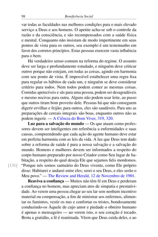 98 Beneficência Social
var todas as faculdades nas melhores condições para o mais elevado
serviço a Deus e aos homens. O apetite acha-se sob o controle da
razão e da consciência, e são recompensados com a saúde física
e mental. Conquanto não insistam de modo impertinente em seus
pontos de vista para os outros, seu exemplo é um testemunho em
favor dos corretos princípios. Estas pessoas exercem vasta influência
para o bem.
Há verdadeiro senso comum na reforma do regime. O assunto
deve ser larga e profundamente estudado, e ninguém deve criticar
outros porque não estejam, em todas as coisas, agindo em harmonia
com seu ponto de vista. É impossível estabelecer uma regra fixa
para regular os hábitos de cada um, e ninguém se deve considerar
critério para todos. Nem todos podem comer as mesmas coisas.
Comidas apetecíveis e sãs para uma pessoa, podem ser desagradáveis
e mesmo nocivas para outra. Alguns não podem usar leite, ao passo
que outros tiram bom proveito dele. Pessoas há que não conseguem
digerir ervilhas e feijão; para outros, eles são saudáveis. Para uns as
preparações de cereais integrais são boas, enquanto outros não as
podem ingerir. — A Ciência do Bom Viver, 319, 320.
Luz para a salvação do mundo — Os que atuam como profes-
sores devem ser inteligentes em referência a enfermidades e suas
causas, compreendendo que cada ação do agente humano deve estar
em perfeita harmonia com as leis da vida. A luz que Deus tem dado
sobre a reforma de saúde é para a nossa salvação e a salvação do
mundo. Homens e mulheres devem ser informados a respeito do
corpo humano preparado por nosso Criador como Seu lugar de ha-
bitação, a respeito do qual deseja Ele que sejamos fiéis mordomos.
“Porque nós somos santuário do Deus vivente, como Ele próprio[131]
disse: Habitarei e andarei entre eles; serei o seu Deus, e eles serão o
Meu povo.” — The Review and Herald, 12 de Novembro de 1901.
Reaviva a confiança — Muitos não têm fé em Deus e perderam
a confiança no homem, mas apreciam atos de simpatia e prestativi-
dade. Ao verem uma pessoa chegar ao seu lar sem nenhum incentivo
material ou compensação, a fim de ministrar aos enfermos, alimen-
tar os famintos, vestir os nus e confortar os tristes, bondosamente
conduzindo-os Àquele de cujo amor e piedade o obreiro humano
é apenas o mensageiro — ao verem isto, o seu coração é tocado.
Brota a gratidão, a fé é reanimada. Vêem que Deus cuida deles, e ao
 