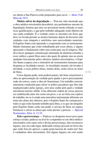 Ministério médico nos lares 99
ser aberta a Sua Palavra estão preparados para ouvir. — Idem, 9 de
Maio de 1912.
Muitos salvos da degradação — Tem-me sido mostrado que
a obra médico-missionária descobrirá, nas profundezas mesmo da
degradação, homens que uma vez possuíram mente refinada, as mais
ricas qualificações, e que pelo trabalho adequado serão libertos de
sua caída condição. É a verdade como se encontra em Jesus que
deve ser levada perante as mentes humanas depois de haverem sido
cuidadas com simpatia e satisfeitas suas necessidades materiais.
O Espírito Santo está operando e cooperando com as instrumenta-
lidades humanas que estão trabalhando por essas almas, e alguns
apreciarão o fundamento sobre uma rocha para sua fé religiosa. Não
deve haver qualquer comunicação alarmante de doutrina estranha a
esses súditos a quem Deus ama e dos quais Se apiada; mas ao serem
ajudados fisicamente pelos obreiros médico-missionários, o Espí-
rito Santo coopera com o ministério de instrumentos humanos para
despertar as faculdades morais. As faculdades mentais são levadas à
atividade, e essas pobres almas, muitas delas, serão salvas no reino
de Deus. [132]
Coisa alguma pode, nem poderá jamais, tão bem caracterizar a
obra na apresentação da verdade para ajudar o povo precisamente
onde ele estiver, como a obra do Samaritano. Um trabalho conveni-
entemente conduzido para salvar os pobres pecadores que têm sido
negligenciados pelas igrejas, será uma cunha pela qual a verdade
encontrará terreno sólido. Uma diferente ordem de coisas precisa
ser estabelecida entre nós como um povo, e ao ser feita esta espécie
de trabalho, ter-se-á criado uma atmosfera inteiramente diferente em
torno das almas dos obreiros; pois o Espírito Santo Se comunicará a
todos os que estão fazendo trabalho para Deus, e os que são dirigidos
pelo Espírito Santo serão um poder a serviço de Deus no erguer,
fortalecer e salvar as almas que estão prestes a perecer. — Special
Testimonies, Série A, 11:32.
Zelo e perseverança — Pudesse eu despertar nosso povo para
esforço cristão, pudesse eu levá-lo a empenhar-se em obra médico-
missionária com santo zelo e divina perseverança, não em poucos
lugares, mas em cada lugar, dedicando esforço pessoal em favor dos
que estão fora do aprisco, e quão grata haveria de sentir-me! Isto
é verdadeira obra missionária. Em alguns lugares ela está sendo
 