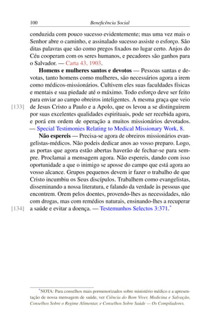 100 Beneficência Social
conduzida com pouco sucesso evidentemente; mas uma vez mais o
Senhor abre o caminho, e assinalado sucesso assiste o esforço. São
ditas palavras que são como pregos fixados no lugar certo. Anjos do
Céu cooperam com os seres humanos, e pecadores são ganhos para
o Salvador. — Carta 43, 1903.
Homens e mulheres santos e devotos — Pessoas santas e de-
votas, tanto homens como mulheres, são necessários agora a irem
como médicos-missionários. Cultivem eles suas faculdades físicas
e mentais e sua piedade até o máximo. Todo esforço deve ser feito
para enviar ao campo obreiros inteligentes. A mesma graça que veio
de Jesus Cristo a Paulo e a Apolo, que os levou a se distinguirem[133]
por suas excelentes qualidades espirituais, pode ser recebida agora,
e porá em ordem de operação a muitos missionários devotados.
— Special Testimonies Relating to Medical Missionary Work, 8.
Não espereis — Precisa-se agora de obreiros missionários evan-
gelistas-médicos. Não podeis dedicar anos ao vosso preparo. Logo,
as portas que agora estão abertas haverão de fechar-se para sem-
pre. Proclamai a mensagem agora. Não espereis, dando com isso
oportunidade a que o inimigo se aposse do campo que está agora ao
vosso alcance. Grupos pequenos devem ir fazer o trabalho de que
Cristo incumbiu os Seus discípulos. Trabalhem como evangelistas,
disseminando a nossa literatura, e falando da verdade às pessoas que
encontrem. Orem pelos doentes, provendo-lhes as necessidades, não
com drogas, mas com remédios naturais, ensinando-lhes a recuperar
a saúde e evitar a doença. — Testemunhos Selectos 3:371.*
[134]
*NOTA: Para conselhos mais pormenorizados sobre ministério médico e a apresen-
tação de nossa mensagem de saúde, ver Ciência do Bom Viver, Medicina e Salvação,
Conselhos Sobre o Regime Alimentar, e Conselhos Sobre Saúde — Os Compiladores.
 