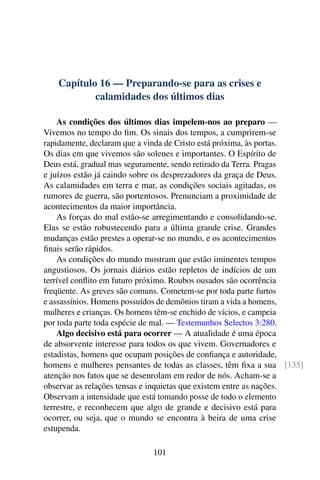Capítulo 16 — Preparando-se para as crises e
calamidades dos últimos dias
As condições dos últimos dias impelem-nos ao preparo —
Vivemos no tempo do fim. Os sinais dos tempos, a cumprirem-se
rapidamente, declaram que a vinda de Cristo está próxima, às portas.
Os dias em que vivemos são solenes e importantes. O Espírito de
Deus está, gradual mas seguramente, sendo retirado da Terra. Pragas
e juízos estão já caindo sobre os desprezadores da graça de Deus.
As calamidades em terra e mar, as condições sociais agitadas, os
rumores de guerra, são portentosos. Prenunciam a proximidade de
acontecimentos da maior importância.
As forças do mal estão-se arregimentando e consolidando-se.
Elas se estão robustecendo para a última grande crise. Grandes
mudanças estão prestes a operar-se no mundo, e os acontecimentos
finais serão rápidos.
As condições do mundo mostram que estão iminentes tempos
angustiosos. Os jornais diários estão repletos de indícios de um
terrível conflito em futuro próximo. Roubos ousados são ocorrência
freqüente. As greves são comuns. Cometem-se por toda parte furtos
e assassínios. Homens possuídos de demônios tiram a vida a homens,
mulheres e crianças. Os homens têm-se enchido de vícios, e campeia
por toda parte toda espécie de mal. — Testemunhos Selectos 3:280.
Algo decisivo está para ocorrer — A atualidade é uma época
de absorvente interesse para todos os que vivem. Governadores e
estadistas, homens que ocupam posições de confiança e autoridade,
homens e mulheres pensantes de todas as classes, têm fixa a sua [135]
atenção nos fatos que se desenrolam em redor de nós. Acham-se a
observar as relações tensas e inquietas que existem entre as nações.
Observam a intensidade que está tomando posse de todo o elemento
terrestre, e reconhecem que algo de grande e decisivo está para
ocorrer, ou seja, que o mundo se encontra à beira de uma crise
estupenda.
101
 