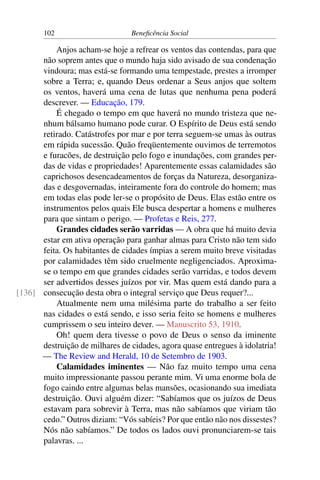 102 Beneficência Social
Anjos acham-se hoje a refrear os ventos das contendas, para que
não soprem antes que o mundo haja sido avisado de sua condenação
vindoura; mas está-se formando uma tempestade, prestes a irromper
sobre a Terra; e, quando Deus ordenar a Seus anjos que soltem
os ventos, haverá uma cena de lutas que nenhuma pena poderá
descrever. — Educação, 179.
É chegado o tempo em que haverá no mundo tristeza que ne-
nhum bálsamo humano pode curar. O Espírito de Deus está sendo
retirado. Catástrofes por mar e por terra seguem-se umas às outras
em rápida sucessão. Quão freqüentemente ouvimos de terremotos
e furacões, de destruição pelo fogo e inundações, com grandes per-
das de vidas e propriedades! Aparentemente essas calamidades são
caprichosos desencadeamentos de forças da Natureza, desorganiza-
das e desgovernadas, inteiramente fora do controle do homem; mas
em todas elas pode ler-se o propósito de Deus. Elas estão entre os
instrumentos pelos quais Ele busca despertar a homens e mulheres
para que sintam o perigo. — Profetas e Reis, 277.
Grandes cidades serão varridas — A obra que há muito devia
estar em ativa operação para ganhar almas para Cristo não tem sido
feita. Os habitantes de cidades ímpias a serem muito breve visitadas
por calamidades têm sido cruelmente negligenciados. Aproxima-
se o tempo em que grandes cidades serão varridas, e todos devem
ser advertidos desses juízos por vir. Mas quem está dando para a
consecução desta obra o integral serviço que Deus requer?...[136]
Atualmente nem uma milésima parte do trabalho a ser feito
nas cidades o está sendo, e isso seria feito se homens e mulheres
cumprissem o seu inteiro dever. — Manuscrito 53, 1910.
Oh! quem dera tivesse o povo de Deus o senso da iminente
destruição de milhares de cidades, agora quase entregues à idolatria!
— The Review and Herald, 10 de Setembro de 1903.
Calamidades iminentes — Não faz muito tempo uma cena
muito impressionante passou perante mim. Vi uma enorme bola de
fogo caindo entre algumas belas mansões, ocasionando sua imediata
destruição. Ouvi alguém dizer: “Sabíamos que os juízos de Deus
estavam para sobrevir à Terra, mas não sabíamos que viriam tão
cedo.” Outros diziam: “Vós sabíeis? Por que então não nos dissestes?
Nós não sabíamos.” De todos os lados ouvi pronunciarem-se tais
palavras. ...
 