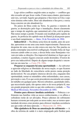 Preparando-se para as crises e calamidades dos últimos dias 103
Logo sérios conflitos surgirão entre as nações — conflitos que
não cessarão até que Jesus venha. Como nunca dantes, precisamos
unir-nos, servindo Aquele que preparou o Seu trono no Céu e cujo
reino domina sobre todos. Deus não abandonou o Seu povo, e nossa
força consiste em não abandoná-Lo.
Os juízos de Deus estão na Terra. As guerras e rumores de
guerra, as destruições pelo fogo e inundações, dizem claramente
que o tempo de angústia, que aumentará até o fim, está às portas.
Não temos tempo a perder. O mundo está insuflado pelo espírito de
guerra. As profecias do capítulo onze de Daniel já alcançaram quase
o seu final cumprimento. — Idem, 24 de Novembro de 1904.
Indescritível — Na última sexta-feira de manhã, antes de acor-
dar, apresentou-se-me uma cena muito impressionante. Pareceu-me
despertar do sono, mas eu não estava em meu lar. Das janelas eu
podia contemplar uma terrível conflagração. Grandes bolas de fogo [137]
estavam caindo sobre as casas, e dessas bolas setas flamejantes voa-
vam em todas as direções. Era impossível dominar os fogos que se
acendiam, e muitos lugares estavam sendo destruídos. O terror do
povo era indescritível. Depois de algum tempo despertei e encon-
trei-me em meu lar. — Carta 278, 1906.
Preparar-se enquanto há uma oportunidade — Ao subverter
a agressão religiosa as liberdades de nossa nação, os que ficarem
ao lado da liberdade de consciência serão postos numa posição
desfavorável. No seu próprio interesse devem eles, enquanto têm
oportunidade, tornar-se entendidos sobre enfermidades, suas causas,
prevenção e cura. E os que assim procederem encontrarão um campo
de trabalho em qualquer parte. Haverá sofredores, quantidades deles,
que necessitarão ajuda, não apenas entre os de nossa própria fé, mas
em grande proporção entre os que não conhecem a verdade. — The
Medical Missionary, Novembro-Dezembro de 1892.
Prontos para oferecer imediata assistência — Pobreza e so-
frimento nas famílias virão ao nosso conhecimento, e os aflitos e
sofredores terão de ser aliviados. Pouco sabemos do sofrimento
humano existente por toda parte ao nosso redor, mas ao termos opor-
tunidade devemos estar prontos para oferecer imediata assistência
aos que estão sob dura opressão. — Manuscrito 25, 1894.
Mão ajudadora de Deus na amenização do sofrimento — A
obra da reforma de saúde é o meio empregado pelo Senhor para
 