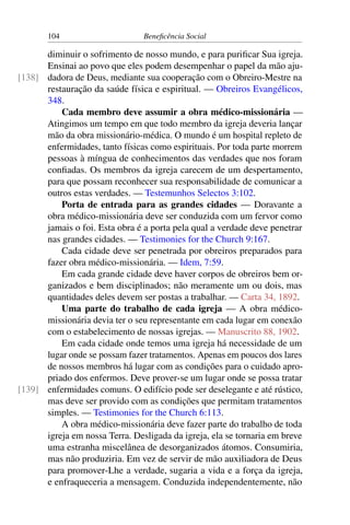 104 Beneficência Social
diminuir o sofrimento de nosso mundo, e para purificar Sua igreja.
Ensinai ao povo que eles podem desempenhar o papel da mão aju-
dadora de Deus, mediante sua cooperação com o Obreiro-Mestre na[138]
restauração da saúde física e espiritual. — Obreiros Evangélicos,
348.
Cada membro deve assumir a obra médico-missionária —
Atingimos um tempo em que todo membro da igreja deveria lançar
mão da obra missionário-médica. O mundo é um hospital repleto de
enfermidades, tanto físicas como espirituais. Por toda parte morrem
pessoas à míngua de conhecimentos das verdades que nos foram
confiadas. Os membros da igreja carecem de um despertamento,
para que possam reconhecer sua responsabilidade de comunicar a
outros estas verdades. — Testemunhos Selectos 3:102.
Porta de entrada para as grandes cidades — Doravante a
obra médico-missionária deve ser conduzida com um fervor como
jamais o foi. Esta obra é a porta pela qual a verdade deve penetrar
nas grandes cidades. — Testimonies for the Church 9:167.
Cada cidade deve ser penetrada por obreiros preparados para
fazer obra médico-missionária. — Idem, 7:59.
Em cada grande cidade deve haver corpos de obreiros bem or-
ganizados e bem disciplinados; não meramente um ou dois, mas
quantidades deles devem ser postas a trabalhar. — Carta 34, 1892.
Uma parte do trabalho de cada igreja — A obra médico-
missionária devia ter o seu representante em cada lugar em conexão
com o estabelecimento de nossas igrejas. — Manuscrito 88, 1902.
Em cada cidade onde temos uma igreja há necessidade de um
lugar onde se possam fazer tratamentos. Apenas em poucos dos lares
de nossos membros há lugar com as condições para o cuidado apro-
priado dos enfermos. Deve prover-se um lugar onde se possa tratar
enfermidades comuns. O edifício pode ser deselegante e até rústico,[139]
mas deve ser provido com as condições que permitam tratamentos
simples. — Testimonies for the Church 6:113.
A obra médico-missionária deve fazer parte do trabalho de toda
igreja em nossa Terra. Desligada da igreja, ela se tornaria em breve
uma estranha miscelânea de desorganizados átomos. Consumiria,
mas não produziria. Em vez de servir de mão auxiliadora de Deus
para promover-Lhe a verdade, sugaria a vida e a força da igreja,
e enfraqueceria a mensagem. Conduzida independentemente, não
 