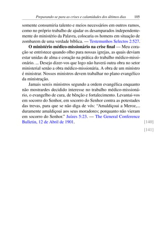 Preparando-se para as crises e calamidades dos últimos dias 105
somente consumiria talento e meios necessários em outros ramos,
como no próprio trabalho de ajudar os desamparados independente-
mente do ministério da Palavra, colocaria os homens em situação de
zombarem de uma verdade bíblica. — Testemunhos Selectos 2:527.
O ministério médico-missionário na crise final — Meu cora-
ção se entristece quando olho para nossas igrejas, as quais deviam
estar unidas de alma e coração na prática do trabalho médico-missi-
onário. ... Desejo dizer-vos que logo não haverá outra obra no setor
ministerial senão a obra médico-missionária. A obra de um ministro
é ministrar. Nossos ministros devem trabalhar no plano evangélico
da ministração.
Jamais sereis ministros segundo a ordem evangélica enquanto
não mostrardes decidido interesse no trabalho médico-missioná-
rio, o evangelho de cura, de bênção e fortalecimento. Levantai-vos
em socorro do Senhor, em socorro do Senhor contra as potestades
das trevas, para que se não diga de vós: “Amaldiçoai a Meroz,...
duramente amaldiçoai aos seus moradores; porquanto não vieram
em socorro do Senhor.” Juízes 5:23. — The General Conference
Bulletin, 12 de Abril de 1901. [140]
[141]
 