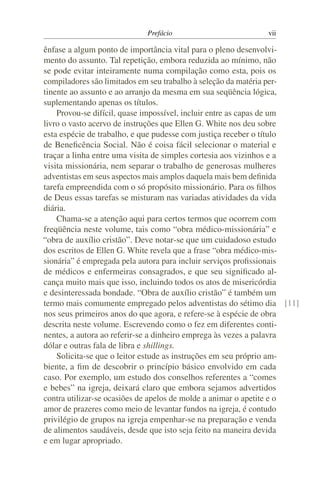 Prefácio vii
ênfase a algum ponto de importância vital para o pleno desenvolvi-
mento do assunto. Tal repetição, embora reduzida ao mínimo, não
se pode evitar inteiramente numa compilação como esta, pois os
compiladores são limitados em seu trabalho à seleção da matéria per-
tinente ao assunto e ao arranjo da mesma em sua seqüência lógica,
suplementando apenas os títulos.
Provou-se difícil, quase impossível, incluir entre as capas de um
livro o vasto acervo de instruções que Ellen G. White nos deu sobre
esta espécie de trabalho, e que pudesse com justiça receber o título
de Beneficência Social. Não é coisa fácil selecionar o material e
traçar a linha entre uma visita de simples cortesia aos vizinhos e a
visita missionária, nem separar o trabalho de generosas mulheres
adventistas em seus aspectos mais amplos daquela mais bem definida
tarefa empreendida com o só propósito missionário. Para os filhos
de Deus essas tarefas se misturam nas variadas atividades da vida
diária.
Chama-se a atenção aqui para certos termos que ocorrem com
freqüência neste volume, tais como “obra médico-missionária” e
“obra de auxílio cristão”. Deve notar-se que um cuidadoso estudo
dos escritos de Ellen G. White revela que a frase “obra médico-mis-
sionária” é empregada pela autora para incluir serviços profissionais
de médicos e enfermeiras consagrados, e que seu significado al-
cança muito mais que isso, incluindo todos os atos de misericórdia
e desinteressada bondade. “Obra de auxílio cristão” é também um
termo mais comumente empregado pelos adventistas do sétimo dia [11]
nos seus primeiros anos do que agora, e refere-se à espécie de obra
descrita neste volume. Escrevendo como o fez em diferentes conti-
nentes, a autora ao referir-se a dinheiro emprega às vezes a palavra
dólar e outras fala de libra e shillings.
Solicita-se que o leitor estude as instruções em seu próprio am-
biente, a fim de descobrir o princípio básico envolvido em cada
caso. Por exemplo, um estudo dos conselhos referentes a “comes
e bebes” na igreja, deixará claro que embora sejamos advertidos
contra utilizar-se ocasiões de apelos de molde a animar o apetite e o
amor de prazeres como meio de levantar fundos na igreja, é contudo
privilégio de grupos na igreja empenhar-se na preparação e venda
de alimentos saudáveis, desde que isto seja feito na maneira devida
e em lugar apropriado.
 