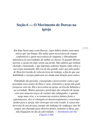 Seção 6 — O Movimento de Dorcas na
igreja
[142]
Em Jope havia uma certa Dorcas, cujos hábeis dedos eram mais
ativos que sua língua. Ela sabia quem necessitava de roupas
confortáveis e quem necessitava de simpatia, e liberalmente
ministrava às necessidades de ambas as classes. E quando Dorcas
morreu, a igreja em Jope sentiu sua perda. Não admira que tenham
chorado e lamentado, e que lágrimas ardentes hajam caído sobre o
seu corpo inanimado. Ela era de tão grande valor que pelo poder
de Deus foi trazida de volta da terra do inimigo, a fim de que sua
habilidade e energia pudessem ser ainda uma bênção para outros.
Fidelidade tão paciente, consagrada e perseverante como a que
possuíam esses santos de Deus é rara; entretanto a igreja não pode
prosperar sem ela. Ela é necessária na igreja, na Escola Sabatina e
na sociedade. Muitos passam a participar das relações de igreja
com seus naturais traços de caráter não subjugados; e quando
surge uma crise, e se tornam necessários ânimos fortes e
esperançosos, eles se entregam ao desencorajamento e acarretam
fardos para a igreja; não vêem que isto está errado. A causa não
necessita de tais pessoas, porque são indignas de confiança; mas há
sempre um chamado para obreiros firmes, tementes a Deus, que
não fraquejem no dia da adversidade. — Testimonies for the
Church 5:304.
 