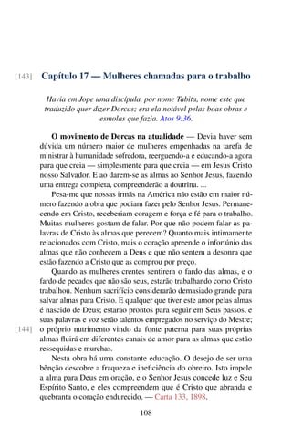 Capítulo 17 — Mulheres chamadas para o trabalho[143]
Havia em Jope uma discípula, por nome Tabita, nome este que
traduzido quer dizer Dorcas; era ela notável pelas boas obras e
esmolas que fazia. Atos 9:36.
O movimento de Dorcas na atualidade — Devia haver sem
dúvida um número maior de mulheres empenhadas na tarefa de
ministrar à humanidade sofredora, reerguendo-a e educando-a agora
para que creia — simplesmente para que creia — em Jesus Cristo
nosso Salvador. E ao darem-se as almas ao Senhor Jesus, fazendo
uma entrega completa, compreenderão a doutrina. ...
Pesa-me que nossas irmãs na América não estão em maior nú-
mero fazendo a obra que podiam fazer pelo Senhor Jesus. Permane-
cendo em Cristo, receberiam coragem e força e fé para o trabalho.
Muitas mulheres gostam de falar. Por que não podem falar as pa-
lavras de Cristo às almas que perecem? Quanto mais intimamente
relacionados com Cristo, mais o coração apreende o infortúnio das
almas que não conhecem a Deus e que não sentem a desonra que
estão fazendo a Cristo que as comprou por preço.
Quando as mulheres crentes sentirem o fardo das almas, e o
fardo de pecados que não são seus, estarão trabalhando como Cristo
trabalhou. Nenhum sacrifício considerarão demasiado grande para
salvar almas para Cristo. E qualquer que tiver este amor pelas almas
é nascido de Deus; estarão prontos para seguir em Seus passos, e
suas palavras e voz serão talentos empregados no serviço do Mestre;
o próprio nutrimento vindo da fonte paterna para suas próprias[144]
almas fluirá em diferentes canais de amor para as almas que estão
ressequidas e murchas.
Nesta obra há uma constante educação. O desejo de ser uma
bênção descobre a fraqueza e ineficiência do obreiro. Isto impele
a alma para Deus em oração, e o Senhor Jesus concede luz e Seu
Espírito Santo, e eles compreendem que é Cristo que abranda e
quebranta o coração endurecido. — Carta 133, 1898.
108
 