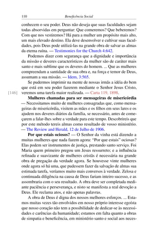 110 Beneficência Social
conhecem o seu poder. Deus não deseja que suas faculdades sejam
todas absorvidas em perguntar: Que comeremos? Que beberemos?
Com que nos vestiremos? Há para a mulher um propósito mais alto,
um mais elevado destino. Ela deve desenvolver e cultivar suas facul-
dades, pois Deus pode utilizá-las na grande obra de salvar as almas
da eterna ruína. — Testimonies for the Church 4:642.
Podemos dizer com segurança que a dignidade e importância
da missão e deveres característicos da mulher são de caráter mais
santo e mais sublime que os deveres do homem. ... Que as mulheres
compreendam a santidade de sua obra e, na força e temor de Deus,
assumam a sua missão. — Idem, 3:565.
Se pudermos imprimir na mente de nossas irmãs a idéia do bem
que está em seu poder fazerem mediante o Senhor Jesus Cristo,
veremos uma tarefa maior realizada. — Carta 119, 1898.[146]
Mulheres chamadas para ser mensageiras de misericórdia
— Necessitamos muito de mulheres consagradas que, como mensa-
geiras de misericórdia, visitem as mães e os filhos em seus lares e os
ajudem nos deveres diários da família, se necessário, antes de come-
çarem a falar-lhes sobre a verdade para este tempo. Descobrireis que
por este método tereis almas como resultado de vosso ministério.
— The Review and Herald, 12 de Julho de 1906.
Por que estais ociosos? — O Senhor da vinha está dizendo a
muitas mulheres que nada fazem agora: “Por que estais” ociosas?
Elas podem ser instrumentos de justiça, prestando santo serviço. Foi
Maria quem primeiro pregou um Jesus ressurreto; e a influência
refinada e suavizante de mulheres cristãs é necessária na grande
obra de pregação da verdade agora. Se houvesse vinte mulheres
onde agora só há uma, que pudessem fazer da salvação de almas sua
estimada tarefa, veríamos muito mais conversos à verdade. Zelosa e
continuada diligência na causa de Deus fariam inteiro sucesso, e as
assombraria com o seu resultado. A obra deve ser completada medi-
ante paciência e perseverança, e nisto se manifesta a real devoção a
Deus. Ele reclama atos, e não apenas palavras.
A obra de Deus é digna dos nossos melhores esforços. ... Esta-
mos muitas vezes tão envolvidos em nosso próprio interesse egoísta
que nosso coração não tem a possibilidade de dedicar-se às necessi-
dades e carências da humanidade; estamos em falta quanto a obras
de simpatia e beneficência, em ministério santo e social aos neces-
 