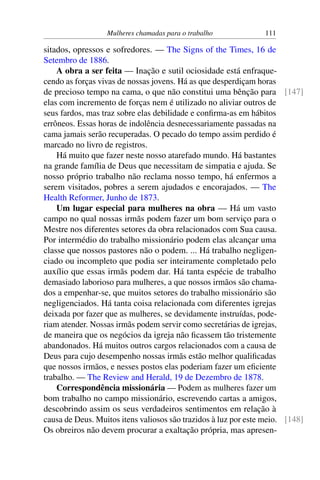 Mulheres chamadas para o trabalho 111
sitados, opressos e sofredores. — The Signs of the Times, 16 de
Setembro de 1886.
A obra a ser feita — Inação e sutil ociosidade está enfraque-
cendo as forças vivas de nossas jovens. Há as que desperdiçam horas
de precioso tempo na cama, o que não constitui uma bênção para [147]
elas com incremento de forças nem é utilizado no aliviar outros de
seus fardos, mas traz sobre elas debilidade e confirma-as em hábitos
errôneos. Essas horas de indolência desnecessariamente passadas na
cama jamais serão recuperadas. O pecado do tempo assim perdido é
marcado no livro de registros.
Há muito que fazer neste nosso atarefado mundo. Há bastantes
na grande família de Deus que necessitam de simpatia e ajuda. Se
nosso próprio trabalho não reclama nosso tempo, há enfermos a
serem visitados, pobres a serem ajudados e encorajados. — The
Health Reformer, Junho de 1873.
Um lugar especial para mulheres na obra — Há um vasto
campo no qual nossas irmãs podem fazer um bom serviço para o
Mestre nos diferentes setores da obra relacionados com Sua causa.
Por intermédio do trabalho missionário podem elas alcançar uma
classe que nossos pastores não o podem. ... Há trabalho negligen-
ciado ou incompleto que podia ser inteiramente completado pelo
auxílio que essas irmãs podem dar. Há tanta espécie de trabalho
demasiado laborioso para mulheres, a que nossos irmãos são chama-
dos a empenhar-se, que muitos setores do trabalho missionário são
negligenciados. Há tanta coisa relacionada com diferentes igrejas
deixada por fazer que as mulheres, se devidamente instruídas, pode-
riam atender. Nossas irmãs podem servir como secretárias de igrejas,
de maneira que os negócios da igreja não ficassem tão tristemente
abandonados. Há muitos outros cargos relacionados com a causa de
Deus para cujo desempenho nossas irmãs estão melhor qualificadas
que nossos irmãos, e nesses postos elas poderiam fazer um eficiente
trabalho. — The Review and Herald, 19 de Dezembro de 1878.
Correspondência missionária — Podem as mulheres fazer um
bom trabalho no campo missionário, escrevendo cartas a amigos,
descobrindo assim os seus verdadeiros sentimentos em relação à
causa de Deus. Muitos itens valiosos são trazidos à luz por este meio. [148]
Os obreiros não devem procurar a exaltação própria, mas apresen-
 